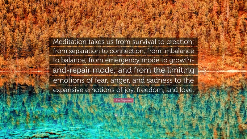 Joe Dispenza Quote: “Meditation takes us from survival to creation; from separation to connection; from imbalance to balance; from emergency mode to growth-and-repair mode; and from the limiting emotions of fear, anger, and sadness to the expansive emotions of joy, freedom, and love.”