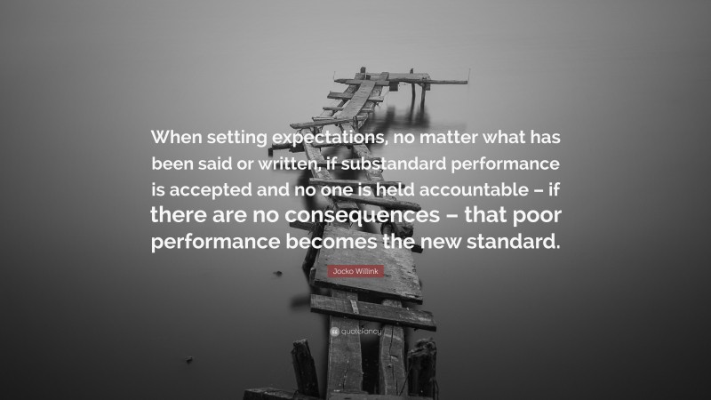 Jocko Willink Quote: “When setting expectations, no matter what has been said or written, if substandard performance is accepted and no one is held accountable – if there are no consequences – that poor performance becomes the new standard.”