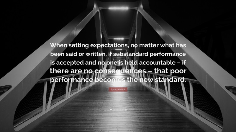 Jocko Willink Quote: “When setting expectations, no matter what has been said or written, if substandard performance is accepted and no one is held accountable – if there are no consequences – that poor performance becomes the new standard.”