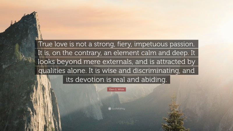 Ellen G. White Quote: “True love is not a strong, fiery, impetuous passion. It is, on the contrary, an element calm and deep. It looks beyond mere externals, and is attracted by qualities alone. It is wise and discriminating, and its devotion is real and abiding.”