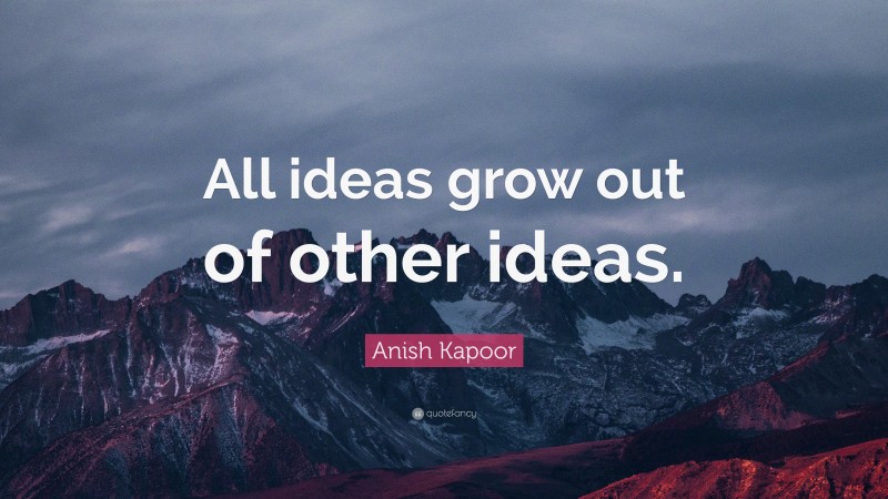 Anish Kapoor Quote: “All ideas grow out of other ideas.”
