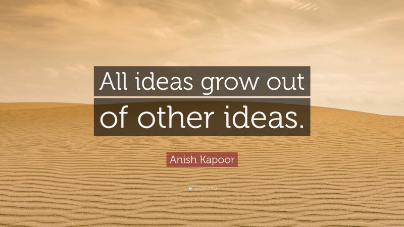 Anish Kapoor Quote: “All ideas grow out of other ideas.”