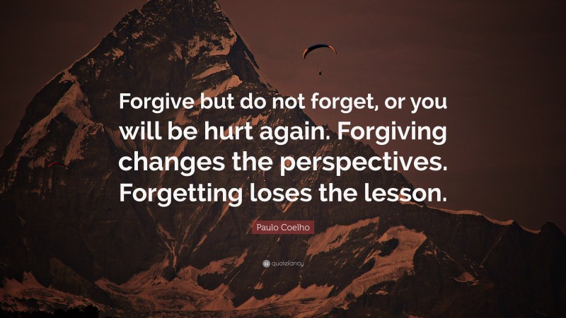 Paulo Coelho Quote: “Forgive but do not forget, or you will be hurt again. Forgiving changes the perspectives. Forgetting loses the lesson.”