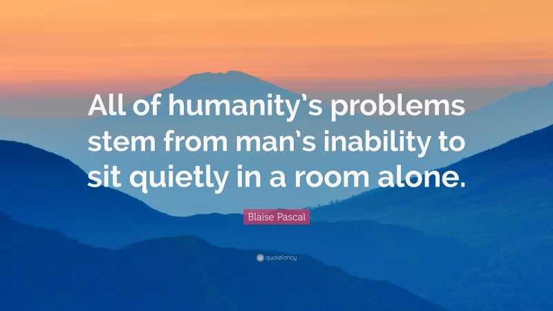 Blaise Pascal Quote: “All of humanity’s problems stem from man’s inability to sit quietly in a room alone.”