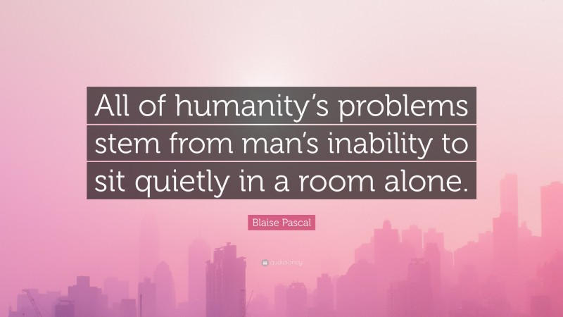 Blaise Pascal Quote: “All of humanity’s problems stem from man’s inability to sit quietly in a room alone.”