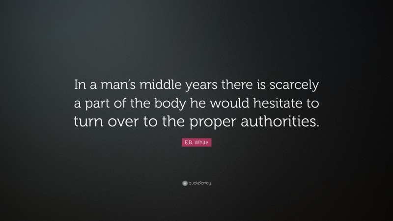 E.B. White Quote: “In a man’s middle years there is scarcely a part of the body he would hesitate to turn over to the proper authorities.”