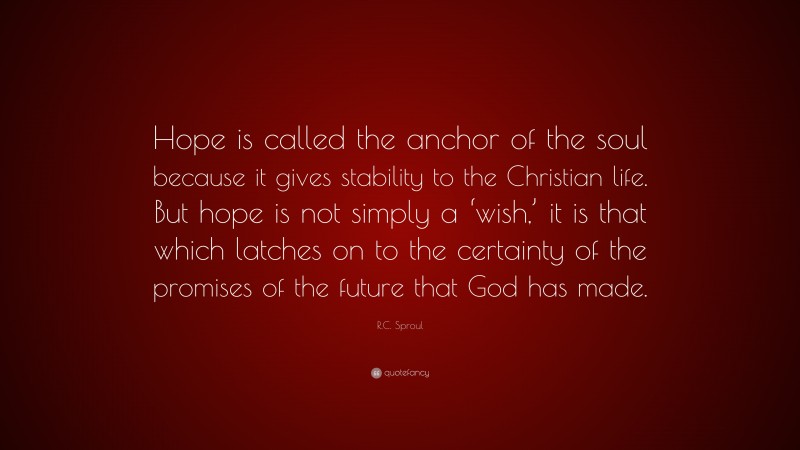 R.C. Sproul Quote: “Hope is called the anchor of the soul because it gives stability to the Christian life. But hope is not simply a ‘wish,’ it is that which latches on to the certainty of the promises of the future that God has made.”