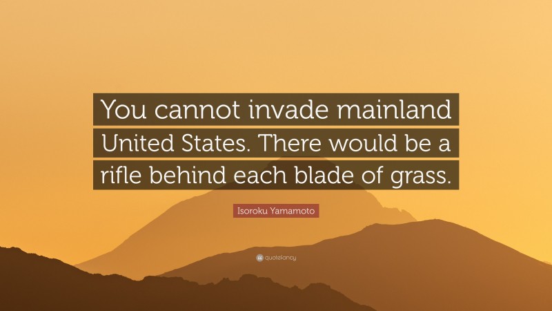 Isoroku Yamamoto Quote: “You cannot invade mainland United States. There would be a rifle behind each blade of grass.”