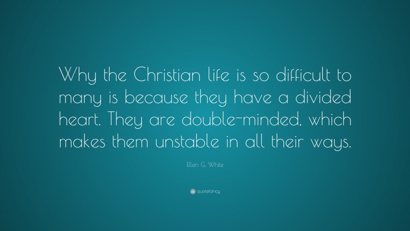 Ellen G. White Quote: “Why the Christian life is so difficult to many is because they have a divided heart. They are double-minded, which makes them unstable in all their ways.”