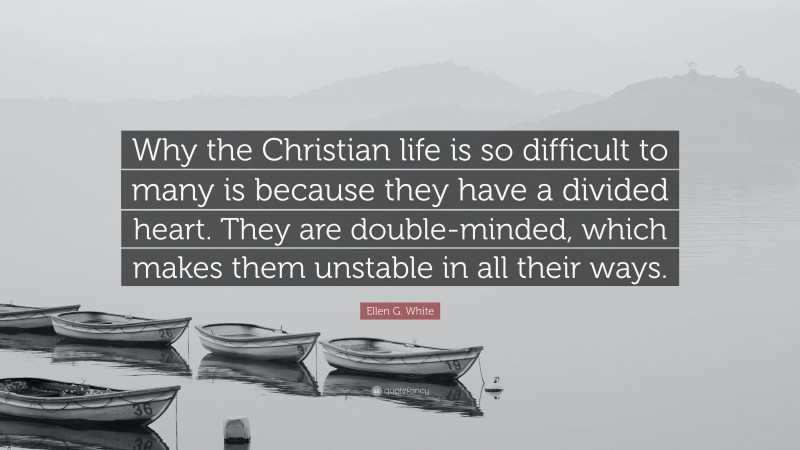 Ellen G. White Quote: “Why the Christian life is so difficult to many is because they have a divided heart. They are double-minded, which makes them unstable in all their ways.”