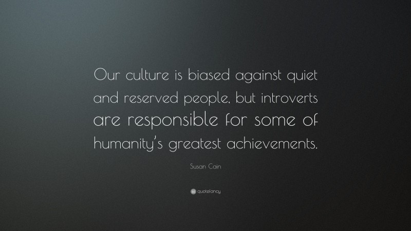 Susan Cain Quote: “Our culture is biased against quiet and reserved people, but introverts are responsible for some of humanity’s greatest achievements.”