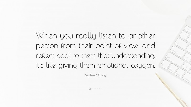 Stephen R. Covey Quote: “When you really listen to another person from their point of view, and reflect back to them that understanding, it’s like giving them emotional oxygen.”