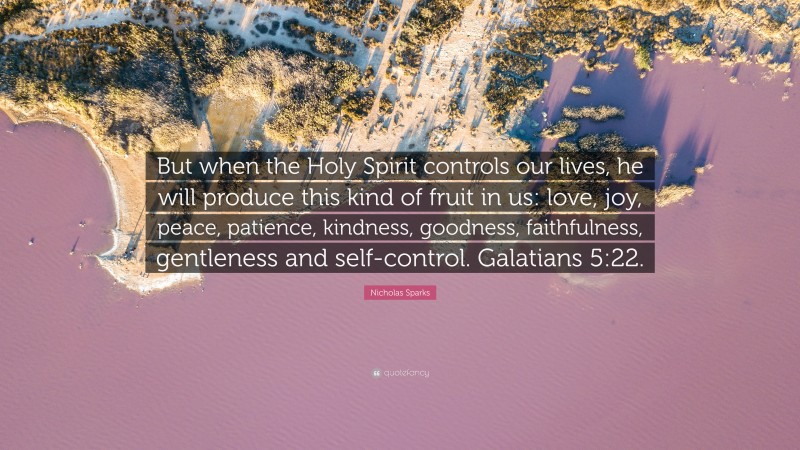 Nicholas Sparks Quote: “But when the Holy Spirit controls our lives, he will produce this kind of fruit in us: love, joy, peace, patience, kindness, goodness, faithfulness, gentleness and self-control. Galatians 5:22.”