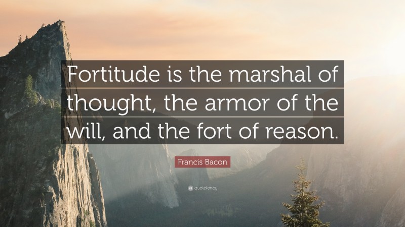 Francis Bacon Quote: “Fortitude is the marshal of thought, the armor of the will, and the fort of reason.”
