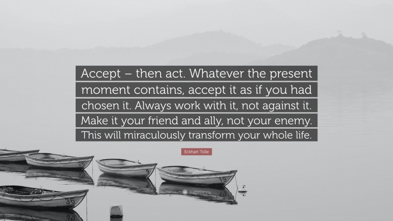 Eckhart Tolle Quote: “Accept – then act. Whatever the present moment contains, accept it as if you had chosen it. Always work with it, not against it. Make it your friend and ally, not your enemy. This will miraculously transform your whole life.”