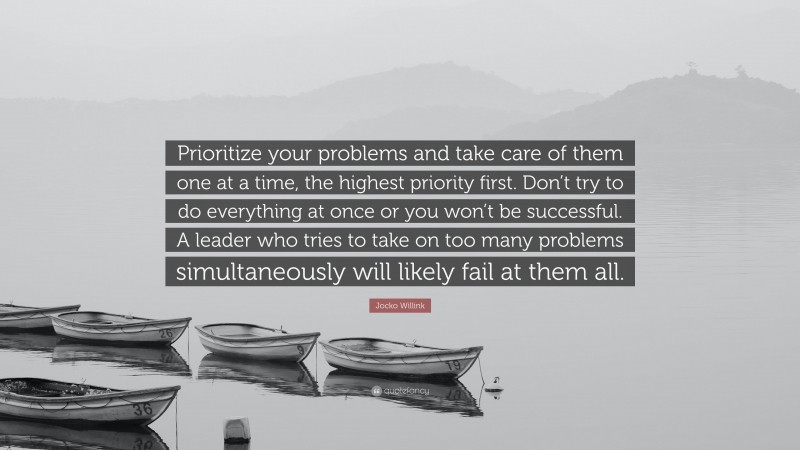 Jocko Willink Quote: “Prioritize your problems and take care of them one at a time, the highest priority first. Don’t try to do everything at once or you won’t be successful. A leader who tries to take on too many problems simultaneously will likely fail at them all.”