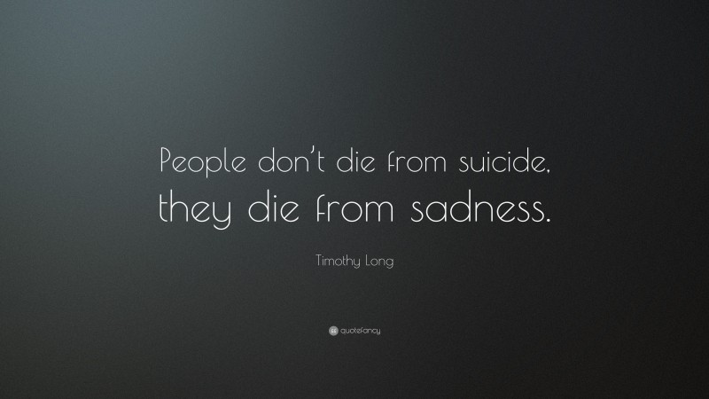 Timothy Long Quote: “People don’t die from suicide, they die from sadness.”