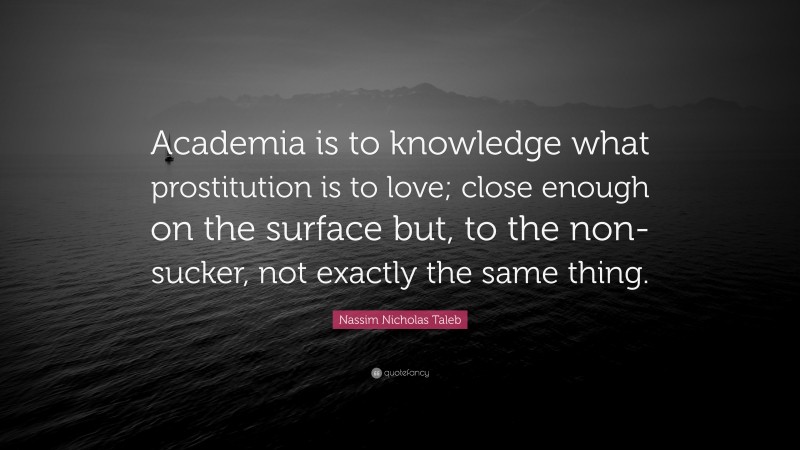 Nassim Nicholas Taleb Quote: “Academia is to knowledge what prostitution is to love; close enough on the surface but, to the non-sucker, not exactly the same thing.”