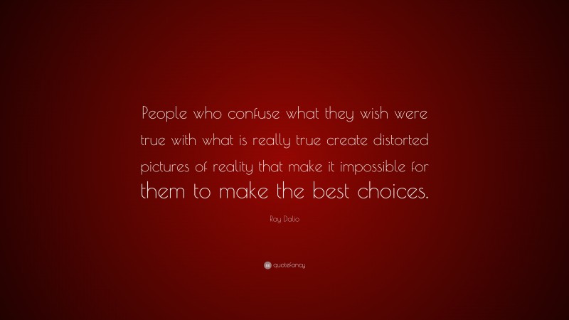 Ray Dalio Quote: “People who confuse what they wish were true with what is really true create distorted pictures of reality that make it impossible for them to make the best choices.”