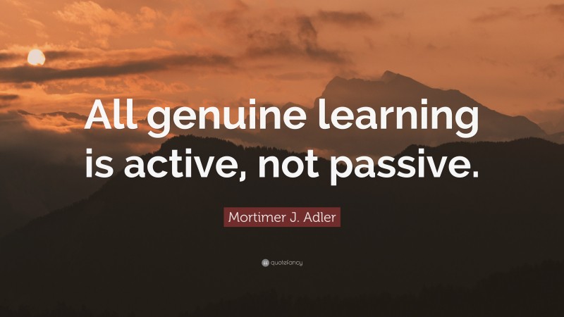 Mortimer J. Adler Quote: “All genuine learning is active, not passive.”