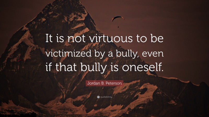 Jordan B. Peterson Quote: “It is not virtuous to be victimized by a bully, even if that bully is oneself.”