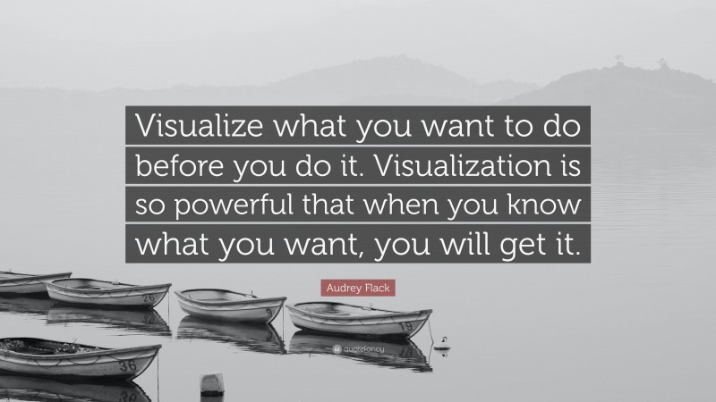 Audrey Flack Quote: “Visualize what you want to do before you do it. Visualization is so powerful that when you know what you want, you will get it.”