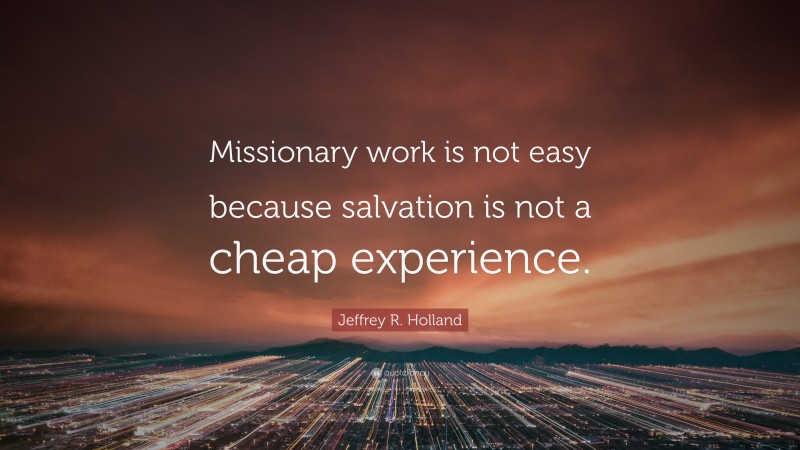 Jeffrey R. Holland Quote: “Missionary work is not easy because salvation is not a cheap experience.”