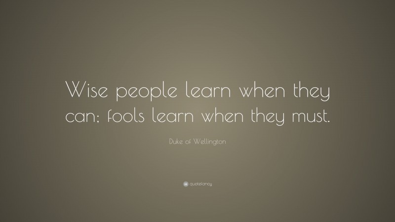 Duke of Wellington Quote: “Wise people learn when they can; fools learn when they must.”