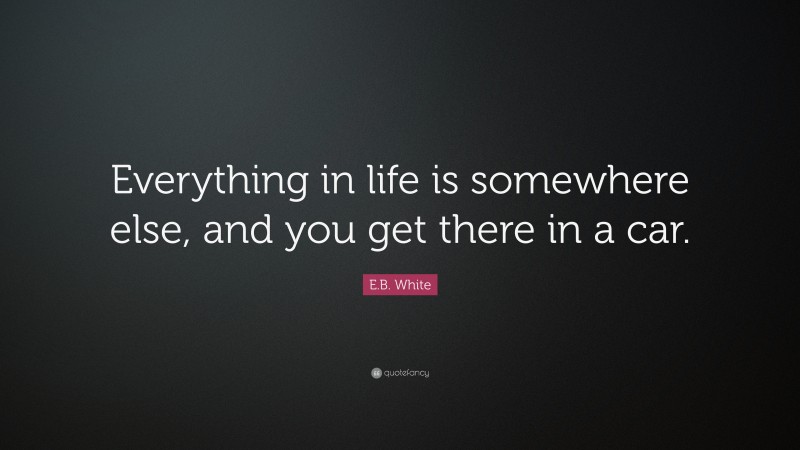 E.B. White Quote: “Everything in life is somewhere else, and you get there in a car.”