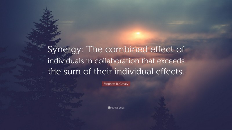 Stephen R. Covey Quote: “Synergy: The combined effect of individuals in collaboration that exceeds the sum of their individual effects.”