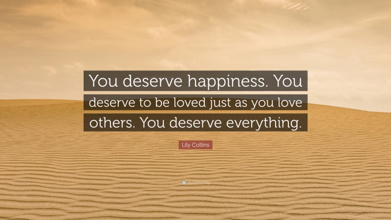 Lily Collins Quote: “You deserve happiness. You deserve to be loved just as you love others. You deserve everything.”