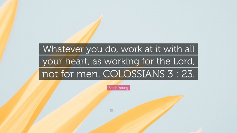Sarah Young Quote: “Whatever you do, work at it with all your heart, as working for the Lord, not for men. COLOSSIANS 3 : 23.”