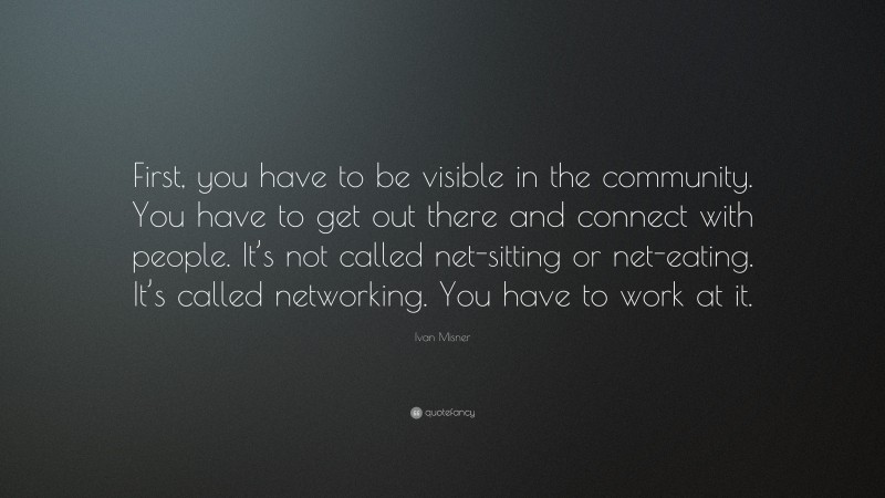 Ivan Misner Quote: “First, you have to be visible in the community. You have to get out there and connect with people. It’s not called net-sitting or net-eating. It’s called networking. You have to work at it.”