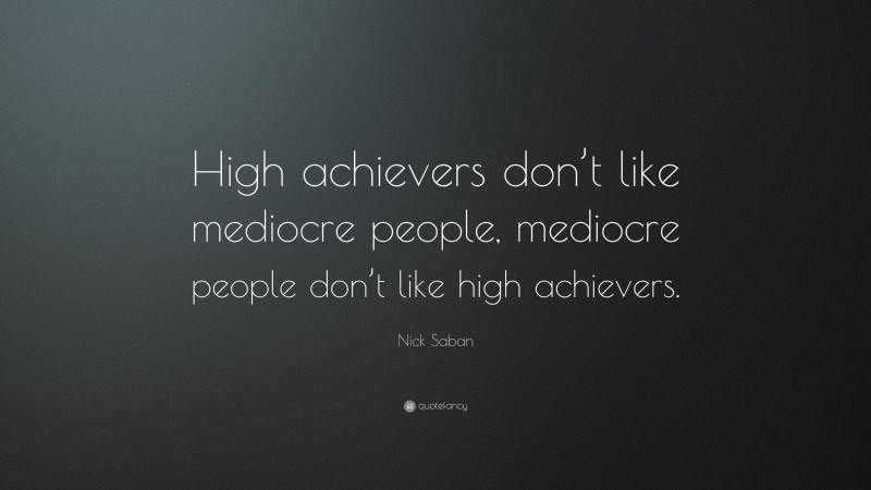 Nick Saban Quote: “High achievers don’t like mediocre people, mediocre people don’t like high achievers.”