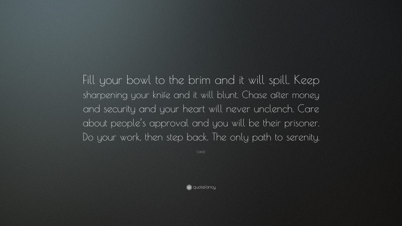 Laozi Quote: “Fill your bowl to the brim and it will spill. Keep sharpening your knife and it will blunt. Chase after money and security and your heart will never unclench. Care about people’s approval and you will be their prisoner. Do your work, then step back. The only path to serenity.”