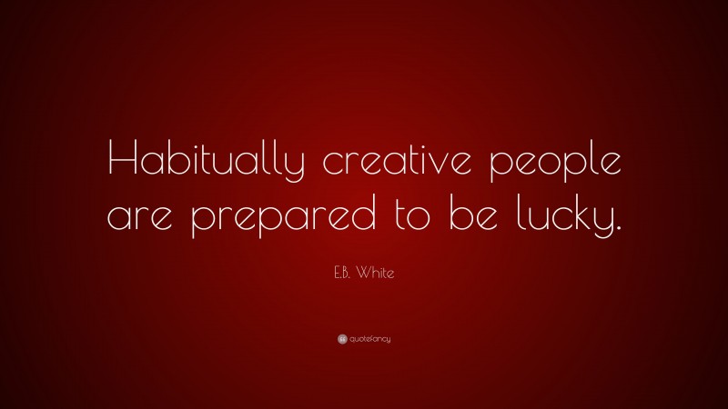 E.B. White Quote: “Habitually creative people are prepared to be lucky.”