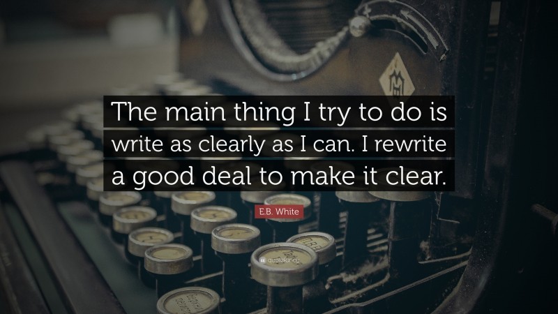E.B. White Quote: “The main thing I try to do is write as clearly as I can. I rewrite a good deal to make it clear.”