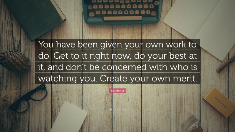 Epictetus Quote: “You have been given your own work to do. Get to it right now, do your best at it, and don’t be concerned with who is watching you. Create your own merit.”