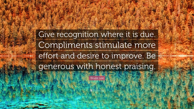 Bruce Lee Quote: “Give recognition where it is due. Compliments stimulate more effort and desire to improve. Be generous with honest praising.”