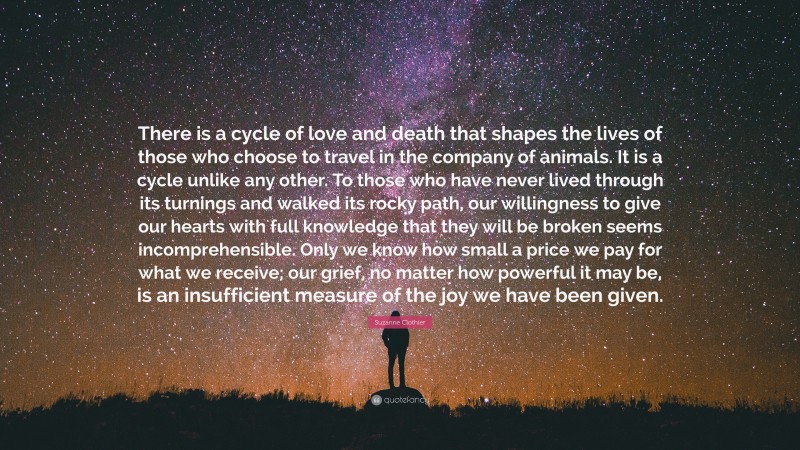 Suzanne Clothier Quote: “There is a cycle of love and death that shapes the lives of those who choose to travel in the company of animals. It is a cycle unlike any other. To those who have never lived through its turnings and walked its rocky path, our willingness to give our hearts with full knowledge that they will be broken seems incomprehensible. Only we know how small a price we pay for what we receive; our grief, no matter how powerful it may be, is an insufficient measure of the joy we have been given.”
