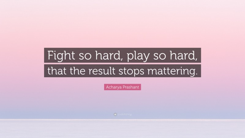Acharya Prashant Quote: “Fight so hard, play so hard, that the result stops mattering.”
