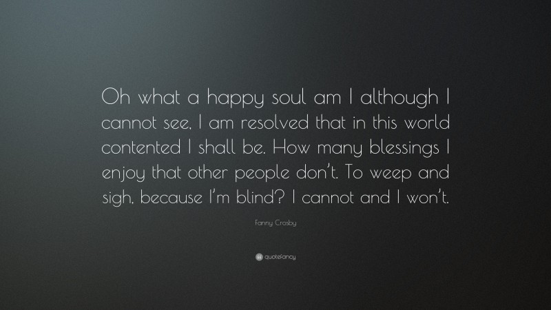 Fanny Crosby Quote: “Oh what a happy soul am I although I cannot see, I am resolved that in this world contented I shall be. How many blessings I enjoy that other people don’t. To weep and sigh, because I’m blind? I cannot and I won’t.”
