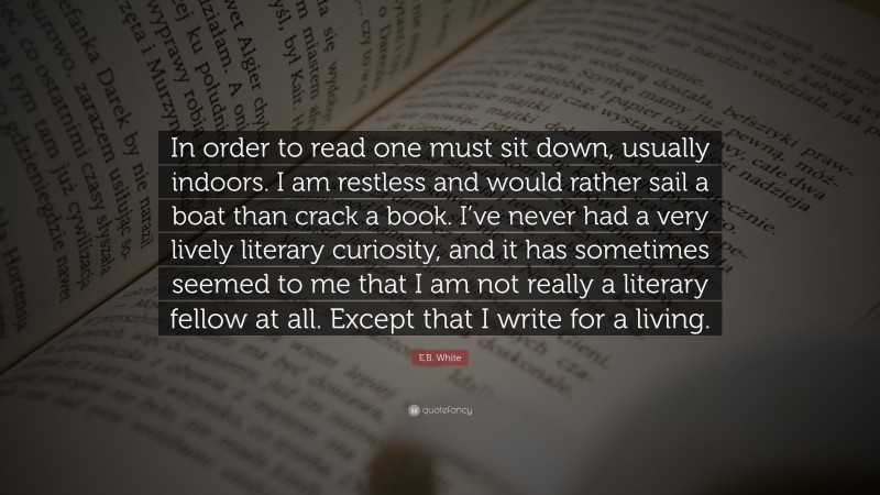 E.B. White Quote: “In order to read one must sit down, usually indoors. I am restless and would rather sail a boat than crack a book. I’ve never had a very lively literary curiosity, and it has sometimes seemed to me that I am not really a literary fellow at all. Except that I write for a living.”