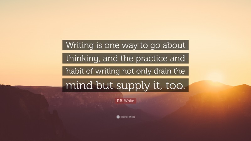 E.B. White Quote: “Writing is one way to go about thinking, and the practice and habit of writing not only drain the mind but supply it, too.”