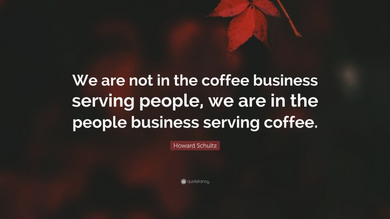 Howard Schultz Quote: “We are not in the coffee business serving people, we are in the people business serving coffee.”
