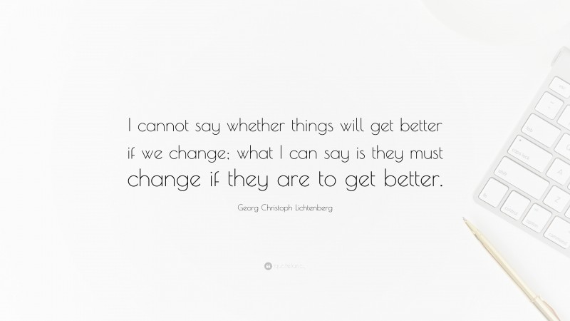 Georg Christoph Lichtenberg Quote: “I cannot say whether things will get better if we change; what I can say is they must change if they are to get better.”