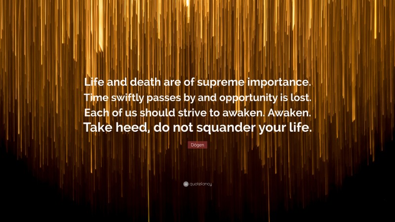 Dōgen Quote: “Life and death are of supreme importance. Time swiftly passes by and opportunity is lost. Each of us should strive to awaken. Awaken. Take heed, do not squander your life.”