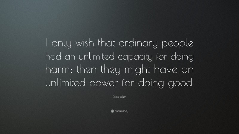 Socrates Quote: “I only wish that ordinary people had an unlimited capacity for doing harm; then they might have an unlimited power for doing good.”