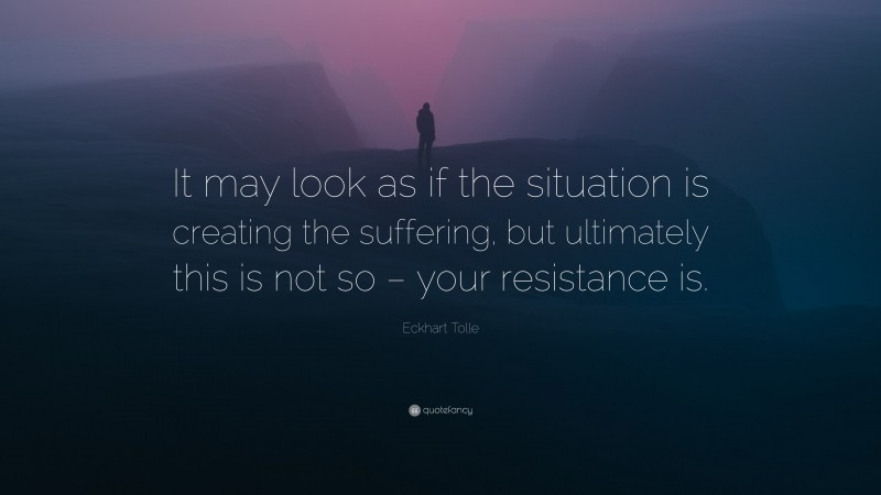 Eckhart Tolle Quote: “It may look as if the situation is creating the suffering, but ultimately this is not so – your resistance is.”