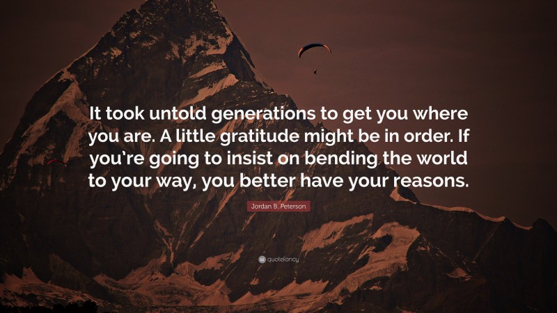 Jordan B. Peterson Quote: “It took untold generations to get you where you are. A little gratitude might be in order. If you’re going to insist on bending the world to your way, you better have your reasons.”